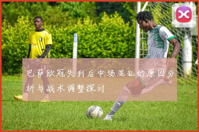 巴萨欧冠失利后中场混乱的原因分析与战术调整探讨