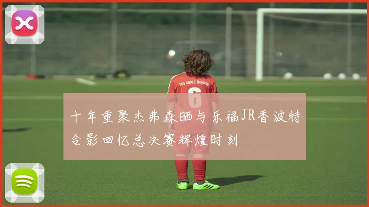十年重聚杰弗森晒与乐福JR香波特合影回忆总决赛辉煌时刻